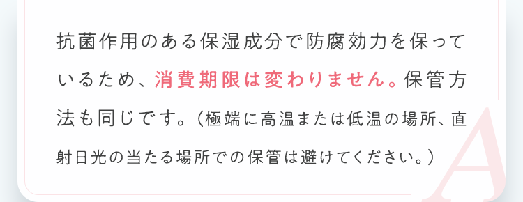 抗菌作用のある保湿成分で防腐効力を保っているため、消費期限は変わりません。