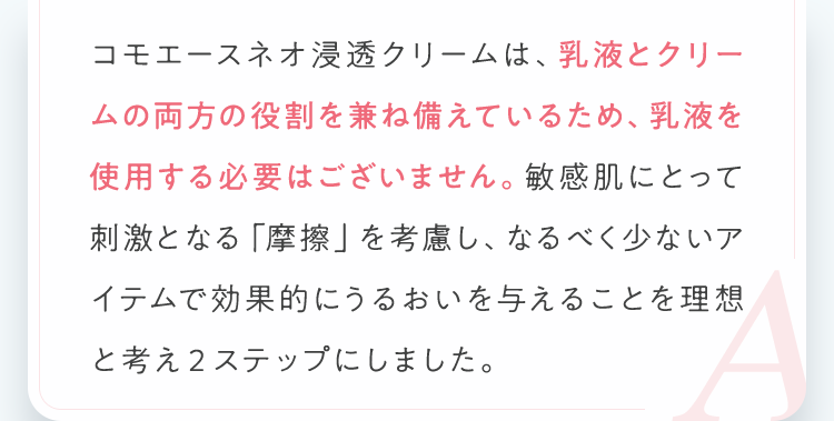 コモエースネオ浸透クリームは、乳液とクリームの両方の役割を兼ね備えているため、乳液を使用する必要はございません。