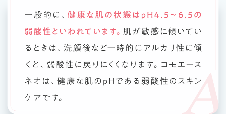 一般的に、健康な肌の状態はpH4.5～6.5の弱酸性といわれています。