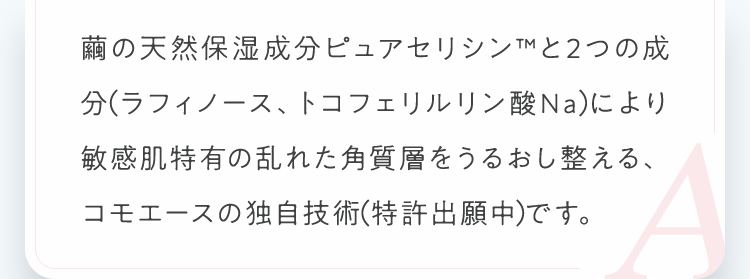 繭の天然保湿成分ピュアセリシンと2つの成分（ラフィノース、トコフェリルリン酸Na）により敏感肌特有の乱れた角質層をうるおし整える、コモエースの独自技術（特許出願中）です。